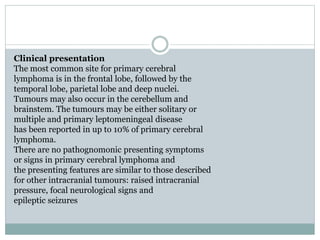 Clinical presentation
The most common site for primary cerebral
lymphoma is in the frontal lobe, followed by the
temporal lobe, parietal lobe and deep nuclei.
Tumours may also occur in the cerebellum and
brainstem. The tumours may be either solitary or
multiple and primary leptomeningeal disease
has been reported in up to 10% of primary cerebral
lymphoma.
There are no pathognomonic presenting symptoms
or signs in primary cerebral lymphoma and
the presenting features are similar to those described
for other intracranial tumours: raised intracranial
pressure, focal neurological signs and
epileptic seizures
 