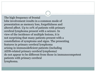 The high frequency of frontal
lobe involvement results in a common mode of
presentation as memory loss, forgetfulness and
altered affect. Up to 10% of patients with primary
cerebral lymphoma present with a seizure. In
view of the incidence of multiple lesions, it is
not surprising that many patients present with a
constellation of symptoms and signs. The presenting
features in primary cerebral lymphoma
arising in immunodeficient patients (including
AIDS-related primary cerebral lymphoma)
do not appear to be different from those in immunocompetent
patients with primary cerebral
lymphoma.
 