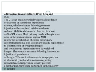 Radiological investigations (Figs 6.16 and
6.17)
The CT scan characteristically shows a hypodense
or isodense or sometimes hyperdense
tumour, which enhances following contrast
injection with associated mild to moderate
oedema. Multifocal disease is observed in about
40% of CT scans. Most primary cerebral lymphomas
arise in the periventricular region. MRI
is now the investigation of choice for primary
cerebral lymphoma. The lesions are usually hypointense
to isointense on T1-weighted images
and isointense to hyperintense on T2-weighted
images. The tumours enhance following intravenous
injection of gadolinium.
Although CSF examination may show a population
of abnormal lymphocytes, concern regarding
raised intracranial pressure usually prevents
a lumbar puncture being performed in the majority
of patients
 