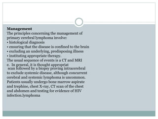 Management
The principles concerning the management of
primary cerebral lymphoma involve:
• histological diagnosis
• ensuring that the disease is confined to the brain
• excluding an underlying, predisposing illness
• instituting appropriate therapy.
The usual sequence of events is a CT and MRI
In general, it is thought appropriate.
scan followed by a biopsy proving intracerebral
to exclude systemic disease, although concurrent
cerebral and systemic lymphoma is uncommon.
Patients usually undergo bone marrow aspirate
and trephine, chest X-ray, CT scan of the chest
and abdomen and testing for evidence of HIV
infection.lymphoma
 