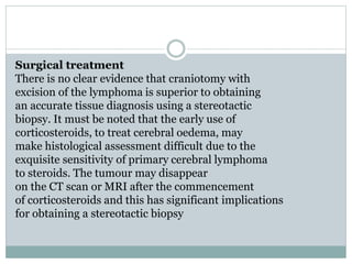 Surgical treatment
There is no clear evidence that craniotomy with
excision of the lymphoma is superior to obtaining
an accurate tissue diagnosis using a stereotactic
biopsy. It must be noted that the early use of
corticosteroids, to treat cerebral oedema, may
make histological assessment difficult due to the
exquisite sensitivity of primary cerebral lymphoma
to steroids. The tumour may disappear
on the CT scan or MRI after the commencement
of corticosteroids and this has significant implications
for obtaining a stereotactic biopsy
 