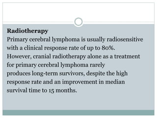 Radiotherapy
Primary cerebral lymphoma is usually radiosensitive
with a clinical response rate of up to 80%.
However, cranial radiotherapy alone as a treatment
for primary cerebral lymphoma rarely
produces long-term survivors, despite the high
response rate and an improvement in median
survival time to 15 months.
 