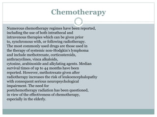Chemotherapy
Numerous chemotherapy regimes have been reported,
including the use of both intrathecal and
intravenous therapies which can be given prior
to, synchronous with, or following radiotherapy.
The most commonly used drugs are those used in
the therapy of systemic non-Hodgkin’s lymphoma
and include methotrexate, corticosteroids,
anthracyclines, vinca alkaloids,
cytosine, arabinoside and alkylating agents. Median
survival times of up to 44 months have been
reported. However, methotrexate given after
radiotherapy increases the risk of leukoencephalopathy
with consequent serious neuropsychological
impairment. The need for
postchemotherapy radiation has been questioned,
in view of the effectiveness of chemotherapy,
especially in the elderly.
 