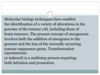 Molecular biology techniques have enabled
the identification of a variety of alterations in the
genome of the tumour cell, including those of
brain tumours. The present concept of oncogenesis
involves both the addition of oncogenes to the
genome and the loss of the normally occurring
tumour suppressor genes. Transformation
(spontaneous
or induced) is a multistep process requiring
both initiation and promotion.
 