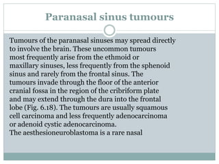 Paranasal sinus tumours
Tumours of the paranasal sinuses may spread directly
to involve the brain. These uncommon tumours
most frequently arise from the ethmoid or
maxillary sinuses, less frequently from the sphenoid
sinus and rarely from the frontal sinus. The
tumours invade through the floor of the anterior
cranial fossa in the region of the cribriform plate
and may extend through the dura into the frontal
lobe (Fig. 6.18). The tumours are usually squamous
cell carcinoma and less frequently adenocarcinoma
or adenoid cystic adenocarcinoma.
The aesthesioneuroblastoma is a rare nasal
 