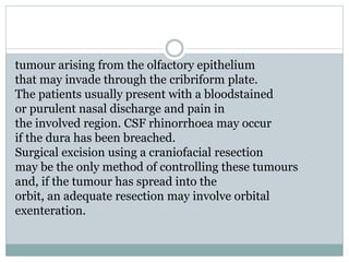 tumour arising from the olfactory epithelium
that may invade through the cribriform plate.
The patients usually present with a bloodstained
or purulent nasal discharge and pain in
the involved region. CSF rhinorrhoea may occur
if the dura has been breached.
Surgical excision using a craniofacial resection
may be the only method of controlling these tumours
and, if the tumour has spread into the
orbit, an adequate resection may involve orbital
exenteration.
 
