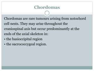 Chordomas
Chordomas are rare tumours arising from notochord
cell nests. They may arise throughout the
craniospinal axis but occur predominantly at the
ends of the axial skeleton in:
• the basioccipital region
• the sacrococcygeal region.
 