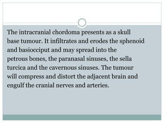 The intracranial chordoma presents as a skull
base tumour. It infiltrates and erodes the sphenoid
and basiocciput and may spread into the
petrous bones, the paranasal sinuses, the sella
turcica and the cavernous sinuses. The tumour
will compress and distort the adjacent brain and
engulf the cranial nerves and arteries.
 
