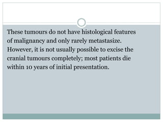 These tumours do not have histological features
of malignancy and only rarely metastasize.
However, it is not usually possible to excise the
cranial tumours completely; most patients die
within 10 years of initial presentation.
 