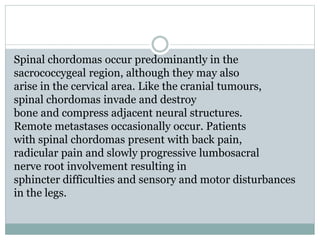 Spinal chordomas occur predominantly in the
sacrococcygeal region, although they may also
arise in the cervical area. Like the cranial tumours,
spinal chordomas invade and destroy
bone and compress adjacent neural structures.
Remote metastases occasionally occur. Patients
with spinal chordomas present with back pain,
radicular pain and slowly progressive lumbosacral
nerve root involvement resulting in
sphincter difficulties and sensory and motor disturbances
in the legs.
 