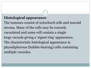 Histological appearance
The tumours consist of notochord cells and mucoid
stroma. Many of the cells may be coarsely
vacuolated and some will contain a single
large vacuole giving a ‘signet ring’ appearance.
The characteristic histological appearance is
physaliphorous (bubble-bearing) cells containing
multiple vacuoles.
 