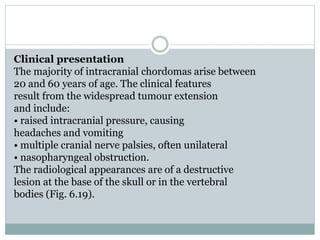 Clinical presentation
The majority of intracranial chordomas arise between
20 and 60 years of age. The clinical features
result from the widespread tumour extension
and include:
• raised intracranial pressure, causing
headaches and vomiting
• multiple cranial nerve palsies, often unilateral
• nasopharyngeal obstruction.
The radiological appearances are of a destructive
lesion at the base of the skull or in the vertebral
bodies (Fig. 6.19).
 