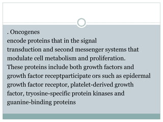. Oncogenes
encode proteins that in the signal
transduction and second messenger systems that
modulate cell metabolism and proliferation.
These proteins include both growth factors and
growth factor receptparticipate ors such as epidermal
growth factor receptor, platelet-derived growth
factor, tryosine-specific protein kinases and
guanine-binding proteins
 