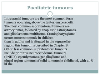 Paediatric tumours
Intracranial tumours are the most common form
tumours occurring above the tentorium cerebelli.
The most common supratentorial tumours are
astrocytomas, followed by anaplastic astrocytomas
and glioblastoma multiforme. Craniopharyngioma
occurs more commonly in children
than in adults and is situated in the suprasellar
region; this tumour is described in Chapter 8.
Other, less common, supratentorial tumours
include primitive neuroectodermal tumours
(PNETs), ependymomas, ganglioglioma and
pineal region tumours.of solid tumours in childhood, with 40%
of the
 