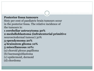 Posterior fossa tumours
Sixty per cent of paediatric brain tumours occur
in the posterior fossa. The relative incidence of
the tumours is:
1 cerebellar astrocytoma 30%
2 medulloblastoma (infratentorial primitive
neuroectodermal tumour) 30%
3 ependymoma 20%
4 brainstem glioma 10%
5 miscellaneous 10%:
(a) choroid plexus papilloma
(b) haemangioblastoma
(c) epidermoid, dermoid
(d) chordoma
 