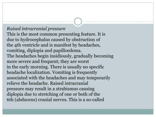 Raised intracranial pressure
This is the most common presenting feature. It is
due to hydrocephalus caused by obstruction of
the 4th ventricle and is manifest by headaches,
vomiting, diplopia and papilloedema.
The headaches begin insidiously, gradually becoming
more severe and frequent; they are worst
in the early morning. There is usually no specific
headache localization. Vomiting is frequently
associated with the headaches and may temporarily
relieve the headache. Raised intracranial
pressure may result in a strabismus causing
diplopia due to stretching of one or both of the
6th (abducens) cranial nerves. This is a so-called
 