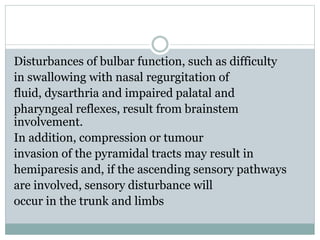 Disturbances of bulbar function, such as difficulty
in swallowing with nasal regurgitation of
fluid, dysarthria and impaired palatal and
pharyngeal reflexes, result from brainstem
involvement.
In addition, compression or tumour
invasion of the pyramidal tracts may result in
hemiparesis and, if the ascending sensory pathways
are involved, sensory disturbance will
occur in the trunk and limbs
 