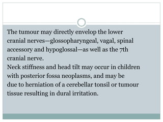 The tumour may directly envelop the lower
cranial nerves—glossopharyngeal, vagal, spinal
accessory and hypoglossal—as well as the 7th
cranial nerve.
Neck stiffness and head tilt may occur in children
with posterior fossa neoplasms, and may be
due to herniation of a cerebellar tonsil or tumour
tissue resulting in dural irritation.
 
