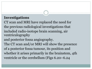 Investigations
CT scan and MRI have replaced the need for
the previous radiological investigations that
included radio-isotope brain scanning, air
ventriculography
and posterior fossa angiography.
The CT scan and/or MRI will show the presence
of a posterior fossa tumour, its position and
whether it arises primarily in the brainstem, 4th
ventricle or the cerebellum (Figs 6.20–6.24
 