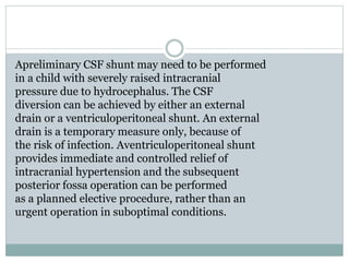 Apreliminary CSF shunt may need to be performed
in a child with severely raised intracranial
pressure due to hydrocephalus. The CSF
diversion can be achieved by either an external
drain or a ventriculoperitoneal shunt. An external
drain is a temporary measure only, because of
the risk of infection. Aventriculoperitoneal shunt
provides immediate and controlled relief of
intracranial hypertension and the subsequent
posterior fossa operation can be performed
as a planned elective procedure, rather than an
urgent operation in suboptimal conditions.
 