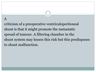 A
criticism of a preoperative ventriculoperitoneal
shunt is that it might promote the metastatic
spread of tumour. A filtering chamber in the
shunt system may lessen this risk but this predisposes
to shunt malfunction.
 