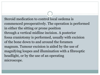 Steroid medication to control local oedema is
commenced preoperatively. The operation is performed
in either the sitting or prone position
through a vertical midline incision. A posterior
fossa craniotomy is performed, usually with excision
of the bone down to and around the foramen
magnum. Tumour excision is aided by the use of
magnifying loupes and illumination with a fibreoptic
headlight, or by the use of an operating
microscope.
 