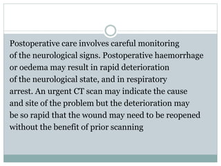Postoperative care involves careful monitoring
of the neurological signs. Postoperative haemorrhage
or oedema may result in rapid deterioration
of the neurological state, and in respiratory
arrest. An urgent CT scan may indicate the cause
and site of the problem but the deterioration may
be so rapid that the wound may need to be reopened
without the benefit of prior scanning
 