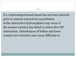 If a ventriculoperitoneal shunt has not been inserted
prior to tumour removal an exacerbation
of the obstructive hydrocephalus may occur if
the tumour excision has failed to relieve the CSF
obstruction. Disturbances of bulbar and lower
cranial nerve function may cause difficulty in
 