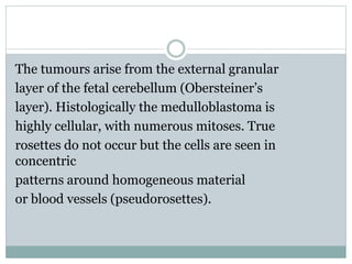 The tumours arise from the external granular
layer of the fetal cerebellum (Obersteiner’s
layer). Histologically the medulloblastoma is
highly cellular, with numerous mitoses. True
rosettes do not occur but the cells are seen in
concentric
patterns around homogeneous material
or blood vessels (pseudorosettes).
 