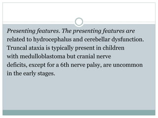 Presenting features. The presenting features are
related to hydrocephalus and cerebellar dysfunction.
Truncal ataxia is typically present in children
with medulloblastoma but cranial nerve
deficits, except for a 6th nerve palsy, are uncommon
in the early stages.
 
