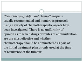Chemotherapy. Adjuvant chemotherapy is
usually recommended and numerous protocols
using a variety of chemotherapeutic agents have
been investigated. There is no uniformity of
opinion as to which drugs or routes of administration
are the most effective and whether
chemotherapy should be administered as part of
the initial treatment plan or only used at the time
of recurrence of the tumour.
 