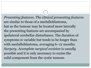 Presenting features. The clinical presenting features
are similar to those of a medulloblastoma,
but as the tumour may be located more laterally
the presenting features are accompanied by
ipsilateral cerebellar disturbance. The duration of
symptoms is variable but tends to be longer than
with medulloblastoma, averaging 6–12 months.
Surgery. Acomplete surgical excision is usually
possible and it is only necessary to excise the
solid component from the cystic tumour.
 