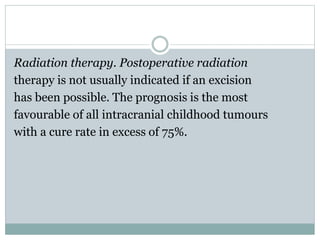 Radiation therapy. Postoperative radiation
therapy is not usually indicated if an excision
has been possible. The prognosis is the most
favourable of all intracranial childhood tumours
with a cure rate in excess of 75%.
 