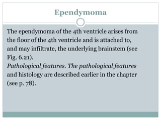 Ependymoma
The ependymoma of the 4th ventricle arises from
the floor of the 4th ventricle and is attached to,
and may infiltrate, the underlying brainstem (see
Fig. 6.21).
Pathological features. The pathological features
and histology are described earlier in the chapter
(see p. 78).
 