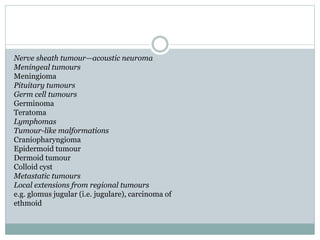 Nerve sheath tumour—acoustic neuroma
Meningeal tumours
Meningioma
Pituitary tumours
Germ cell tumours
Germinoma
Teratoma
Lymphomas
Tumour-like malformations
Craniopharyngioma
Epidermoid tumour
Dermoid tumour
Colloid cyst
Metastatic tumours
Local extensions from regional tumours
e.g. glomus jugular (i.e. jugulare), carcinoma of
ethmoid
 