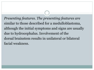 Presenting features. The presenting features are
similar to those described for a medulloblastoma,
although the initial symptoms and signs are usually
due to hydrocephalus. Involvement of the
dorsal brainstem results in unilateral or bilateral
facial weakness.
 