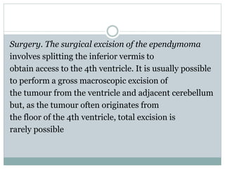 Surgery. The surgical excision of the ependymoma
involves splitting the inferior vermis to
obtain access to the 4th ventricle. It is usually possible
to perform a gross macroscopic excision of
the tumour from the ventricle and adjacent cerebellum
but, as the tumour often originates from
the floor of the 4th ventricle, total excision is
rarely possible
 