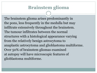 Brainstem glioma
The brainstem glioma arises predominantly in
the pons, less frequently in the medulla but may
infiltrate extensively throughout the brainstem.
The tumour infiltrates between the normal
structures with a histological appearance varying
from the relatively benign astrocytoma to
anaplastic astrocytoma and glioblastoma multiforme.
Over 50% of brainstem gliomas examined
at autopsy will have microscopic features of
glioblastoma multiforme.
 