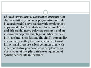 Clinical presentation. The clinical presentation
characteristically includes progressive multiple
bilateral cranial nerve palsies with involvement
of pyramidal tracts and ataxia. Facial weakness
and 6th cranial nerve palsy are common and an
internuclear ophthalmoplegia is indicative of an
intrinsic brainstem lesion. The child’s personality
often changes—they become apathetic. Raised
intracranial pressure is less common than with
other paediatric posterior fossa neoplasms, as
obstruction of the 4th ventricle or aqueduct of
Sylvius occurs late in the illness.
 
