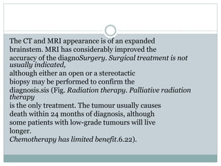 The CT and MRI appearance is of an expanded
brainstem. MRI has considerably improved the
accuracy of the diagnoSurgery. Surgical treatment is not
usually indicated,
although either an open or a stereotactic
biopsy may be performed to confirm the
diagnosis.sis (Fig. Radiation therapy. Palliative radiation
therapy
is the only treatment. The tumour usually causes
death within 24 months of diagnosis, although
some patients with low-grade tumours will live
longer.
Chemotherapy has limited benefit.6.22).
 