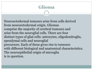 Glioma
Neuroectodermal tumours arise from cells derived
from neuroectodermal origin. Gliomas
comprise the majority of cerebral tumours and
arise from the neuroglial cells. There are four
distinct types of glial cells: astrocytes, oligodendroglia,
ependymal cells and neuroglial
precursors. Each of these gives rise to tumours
with different biological and anatomical characteristics.
The neuroepithelial origin of microglia
is in question.
 