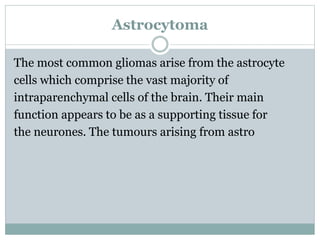 Astrocytoma
The most common gliomas arise from the astrocyte
cells which comprise the vast majority of
intraparenchymal cells of the brain. Their main
function appears to be as a supporting tissue for
the neurones. The tumours arising from astro
 
