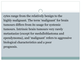 cytes range from the relatively benign to the
highly malignant. The term ‘malignant’ for brain
tumours differs from its usage for systemic
tumours. Intrinsic brain tumours very rarely
metastasize (except for medulloblastoma and
ependymoma), and ‘malignant’ refers to aggressive
biological characteristics and a poor
prognosis.
 
