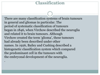Classification
There are many classification systems of brain tumours
in general and gliomas in particular. The
period of systematic classification of tumours
began in 1846, when Virchow described the neuroglia
and related it to brain tumours. Although
Virchow created the term ‘glioma’, these tumours
had already been described under other
names. In 1926, Bailey and Cushing described a
histogenetic classification system which compared
the predominant cell in the tumours with
the embryonal development of the neuroglia.
.
 