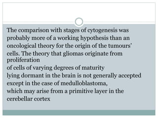 The comparison with stages of cytogenesis was
probably more of a working hypothesis than an
oncological theory for the origin of the tumours’
cells. The theory that gliomas originate from
proliferation
of cells of varying degrees of maturity
lying dormant in the brain is not generally accepted
except in the case of medulloblastoma,
which may arise from a primitive layer in the
cerebellar cortex
 
