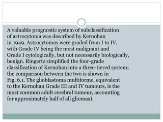 A valuable prognostic system of subclassification
of astrocytoma was described by Kernohan
in 1949. Astrocytomas were graded from I to IV,
with Grade IV being the most malignant and
Grade I cytologically, but not necessarily biologically,
benign. Ringertz simplified the four-grade
classification of Kernohan into a three-tiered system;
the comparison between the two is shown in
Fig. 6.1. The glioblastoma multiforme, equivalent
to the Kernohan Grade III and IV tumours, is the
most common adult cerebral tumour, accounting
for approximately half of all gliomas).
 