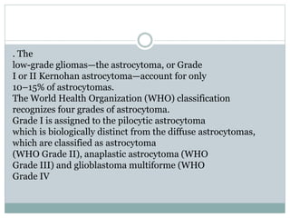 . The
low-grade gliomas—the astrocytoma, or Grade
I or II Kernohan astrocytoma—account for only
10–15% of astrocytomas.
The World Health Organization (WHO) classification
recognizes four grades of astrocytoma.
Grade I is assigned to the pilocytic astrocytoma
which is biologically distinct from the diffuse astrocytomas,
which are classified as astrocytoma
(WHO Grade II), anaplastic astrocytoma (WHO
Grade III) and glioblastoma multiforme (WHO
Grade IV
 