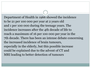 Department of Health in 1966 showed the incidence
to be 21 per 100 000 per year at 2 years old
and 1 per 100 000 during the teenage years. The
incidence increases after the 4th decade of life to
reach a maximum of 16 per 100 000 per year in the
7th decade. There has been an intense debate concerning
the increased incidence of brain tumours,
especially in the elderly, but this possible increase
could be explained due to the advent of CT and
MRI leading to better detection of tumours
 