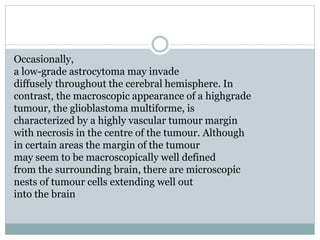 Occasionally,
a low-grade astrocytoma may invade
diffusely throughout the cerebral hemisphere. In
contrast, the macroscopic appearance of a highgrade
tumour, the glioblastoma multiforme, is
characterized by a highly vascular tumour margin
with necrosis in the centre of the tumour. Although
in certain areas the margin of the tumour
may seem to be macroscopically well defined
from the surrounding brain, there are microscopic
nests of tumour cells extending well out
into the brain
 