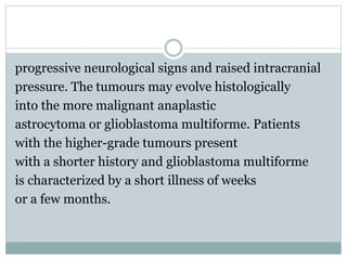 progressive neurological signs and raised intracranial
pressure. The tumours may evolve histologically
into the more malignant anaplastic
astrocytoma or glioblastoma multiforme. Patients
with the higher-grade tumours present
with a shorter history and glioblastoma multiforme
is characterized by a short illness of weeks
or a few months.
 